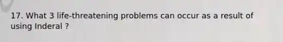 17. What 3 life-threatening problems can occur as a result of using Inderal ?