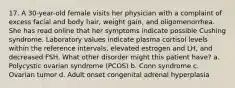 17. A 30-year-old female visits her physician with a complaint of excess facial and body hair, weight gain, and oligomenorrhea. She has read online that her symptoms indicate possible Cushing syndrome. Laboratory values indicate plasma cortisol levels within the reference intervals, elevated estrogen and LH, and decreased FSH. What other disorder might this patient have? a. Polycystic ovarian syndrome (PCOS) b. Conn syndrome c. Ovarian tumor d. Adult onset congenital adrenal hyperplasia