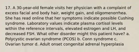 17. A 30-year-old female visits her physician with a complaint of excess facial and body hair, weight gain, and oligomenorrhea. She has read online that her symptoms indicate possible Cushing syndrome. Laboratory values indicate plasma cortisol levels within the reference intervals, elevated estrogen and LH, and decreased FSH. What other disorder might this patient have? a. Polycystic ovarian syndrome (PCOS) b. Conn syndrome c. Ovarian tumor d. Adult onset congenital adrenal hyperplasia