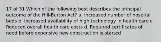 17 of 31 Which of the following best describes the principal outcome of the Hill-Burton Act? a. Increased number of hospital beds b. Increased availability of high technology in health care c. Reduced overall health care costs d. Required certificates of need before expensive new construction is started