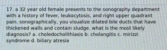 17. a 32 year old female presents to the sonography department with a history of fever, leukocytosis, and right upper quadrant pain. sonographically, you visualize dilated bile ducts that have thickened walls and contain sludge. what is the most likely diagnosis? a. choledocholithiasis b. cholangitis c. mirizzi syndrome d. biliary atresia