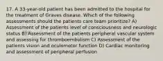 17. A 33-year-old patient has been admitted to the hospital for the treatment of Graves disease. Which of the following assessments should the patients care team prioritize? A) Assessment of the patients level of consciousness and neurologic status B) Assessment of the patients peripheral vascular system and assessing for thromboembolism C) Assessment of the patients vision and oculomotor function D) Cardiac monitoring and assessment of peripheral perfusion