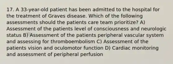 17. A 33-year-old patient has been admitted to the hospital for the treatment of Graves disease. Which of the following assessments should the patients care team prioritize? A) Assessment of the patients level of consciousness and neurologic status B) Assessment of the patients peripheral vascular system and assessing for thromboembolism C) Assessment of the patients vision and oculomotor function D) Cardiac monitoring and assessment of peripheral perfusion