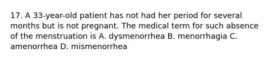 17. A 33-year-old patient has not had her period for several months but is not pregnant. The medical term for such absence of the menstruation is A. dysmenorrhea B. menorrhagia C. amenorrhea D. mismenorrhea