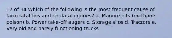 17 of 34 Which of the following is the most frequent cause of farm fatalities and nonfatal injuries? a. Manure pits (methane poison) b. Power take-off augers c. Storage silos d. Tractors e. Very old and barely functioning trucks