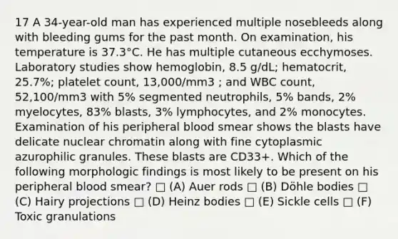 17 A 34-year-old man has experienced multiple nosebleeds along with bleeding gums for the past month. On examination, his temperature is 37.3°C. He has multiple cutaneous ecchymoses. Laboratory studies show hemoglobin, 8.5 g/dL; hematocrit, 25.7%; platelet count, 13,000/mm3 ; and WBC count, 52,100/mm3 with 5% segmented neutrophils, 5% bands, 2% myelocytes, 83% blasts, 3% lymphocytes, and 2% monocytes. Examination of his peripheral blood smear shows the blasts have delicate nuclear chromatin along with fine cytoplasmic azurophilic granules. These blasts are CD33+. Which of the following morphologic findings is most likely to be present on his peripheral blood smear? □ (A) Auer rods □ (B) Döhle bodies □ (C) Hairy projections □ (D) Heinz bodies □ (E) Sickle cells □ (F) Toxic granulations