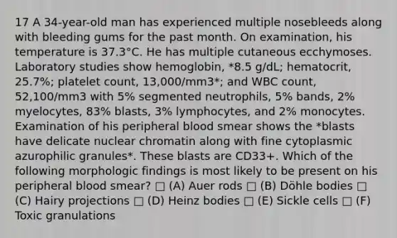 17 A 34-year-old man has experienced multiple nosebleeds along with bleeding gums for the past month. On examination, his temperature is 37.3°C. He has multiple cutaneous ecchymoses. Laboratory studies show hemoglobin, *8.5 g/dL; hematocrit, 25.7%; platelet count, 13,000/mm3*; and WBC count, 52,100/mm3 with 5% segmented neutrophils, 5% bands, 2% myelocytes, 83% blasts, 3% lymphocytes, and 2% monocytes. Examination of his peripheral blood smear shows the *blasts have delicate nuclear chromatin along with fine cytoplasmic azurophilic granules*. These blasts are CD33+. Which of the following morphologic findings is most likely to be present on his peripheral blood smear? □ (A) Auer rods □ (B) Döhle bodies □ (C) Hairy projections □ (D) Heinz bodies □ (E) Sickle cells □ (F) Toxic granulations