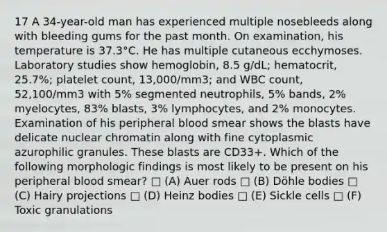 17 A 34-year-old man has experienced multiple nosebleeds along with bleeding gums for the past month. On examination, his temperature is 37.3°C. He has multiple cutaneous ecchymoses. Laboratory studies show hemoglobin, 8.5 g/dL; hematocrit, 25.7%; platelet count, 13,000/mm3; and WBC count, 52,100/mm3 with 5% segmented neutrophils, 5% bands, 2% myelocytes, 83% blasts, 3% lymphocytes, and 2% monocytes. Examination of his peripheral blood smear shows the blasts have delicate nuclear chromatin along with fine cytoplasmic azurophilic granules. These blasts are CD33+. Which of the following morphologic findings is most likely to be present on his peripheral blood smear? □ (A) Auer rods □ (B) Döhle bodies □ (C) Hairy projections □ (D) Heinz bodies □ (E) Sickle cells □ (F) Toxic granulations