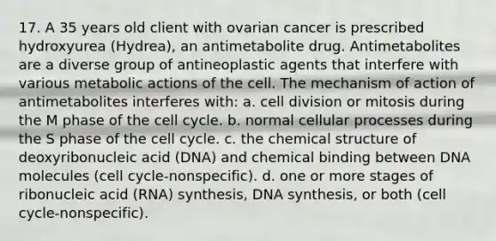 17. A 35 years old client with ovarian cancer is prescribed hydroxyurea (Hydrea), an antimetabolite drug. Antimetabolites are a diverse group of antineoplastic agents that interfere with various metabolic actions of the cell. The mechanism of action of antimetabolites interferes with: a. cell division or mitosis during the M phase of the cell cycle. b. normal cellular processes during the S phase of the cell cycle. c. the chemical structure of deoxyribonucleic acid (DNA) and chemical binding between DNA molecules (cell cycle-nonspecific). d. one or more stages of ribonucleic acid (RNA) synthesis, DNA synthesis, or both (cell cycle-nonspecific).