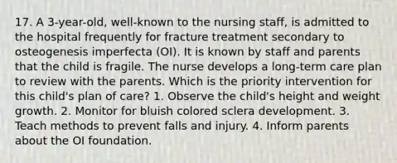 17. A 3-year-old, well-known to the nursing staff, is admitted to the hospital frequently for fracture treatment secondary to osteogenesis imperfecta (OI). It is known by staff and parents that the child is fragile. The nurse develops a long-term care plan to review with the parents. Which is the priority intervention for this child's plan of care? 1. Observe the child's height and weight growth. 2. Monitor for bluish colored sclera development. 3. Teach methods to prevent falls and injury. 4. Inform parents about the OI foundation.