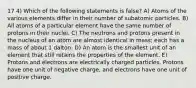 17 4) Which of the following statements is false? A) Atoms of the various elements differ in their number of subatomic particles. B) All atoms of a particular element have the same number of protons in their nuclei. C) The neutrons and protons present in the nucleus of an atom are almost identical in mass; each has a mass of about 1 dalton. D) An atom is the smallest unit of an element that still retains the properties of the element. E) Protons and electrons are electrically charged particles. Protons have one unit of negative charge, and electrons have one unit of positive charge.