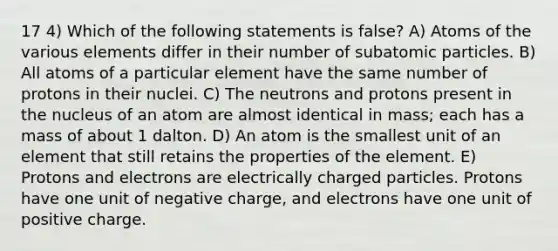 17 4) Which of the following statements is false? A) Atoms of the various elements differ in their number of subatomic particles. B) All atoms of a particular element have the same number of protons in their nuclei. C) The neutrons and protons present in the nucleus of an atom are almost identical in mass; each has a mass of about 1 dalton. D) An atom is the smallest unit of an element that still retains the properties of the element. E) Protons and electrons are electrically charged particles. Protons have one unit of negative charge, and electrons have one unit of positive charge.