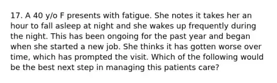 17. A 40 y/o F presents with fatigue. She notes it takes her an hour to fall asleep at night and she wakes up frequently during the night. This has been ongoing for the past year and began when she started a new job. She thinks it has gotten worse over time, which has prompted the visit. Which of the following would be the best next step in managing this patients care?