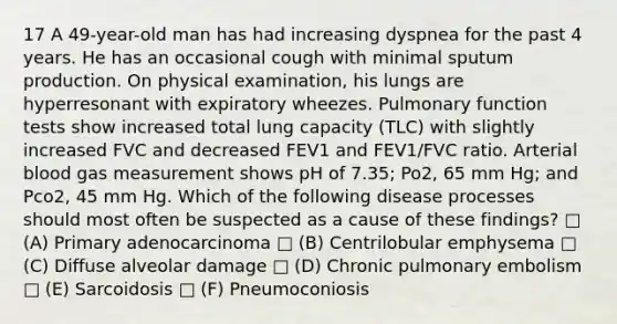 17 A 49-year-old man has had increasing dyspnea for the past 4 years. He has an occasional cough with minimal sputum production. On physical examination, his lungs are hyperresonant with expiratory wheezes. Pulmonary function tests show increased total lung capacity (TLC) with slightly increased FVC and decreased FEV1 and FEV1/FVC ratio. Arterial blood gas measurement shows pH of 7.35; Po2, 65 mm Hg; and Pco2, 45 mm Hg. Which of the following disease processes should most often be suspected as a cause of these findings? □ (A) Primary adenocarcinoma □ (B) Centrilobular emphysema □ (C) Diffuse alveolar damage □ (D) Chronic pulmonary embolism □ (E) Sarcoidosis □ (F) Pneumoconiosis