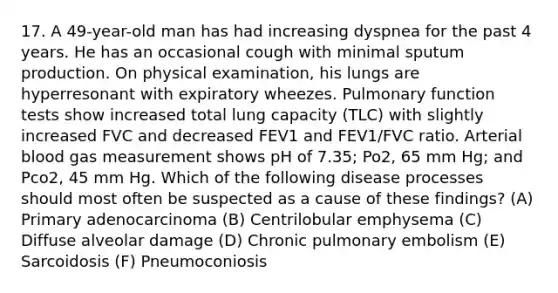 17. A 49-year-old man has had increasing dyspnea for the past 4 years. He has an occasional cough with minimal sputum production. On physical examination, his lungs are hyperresonant with expiratory wheezes. Pulmonary function tests show increased total lung capacity (TLC) with slightly increased FVC and decreased FEV1 and FEV1/FVC ratio. Arterial blood gas measurement shows pH of 7.35; Po2, 65 mm Hg; and Pco2, 45 mm Hg. Which of the following disease processes should most often be suspected as a cause of these findings? (A) Primary adenocarcinoma (B) Centrilobular emphysema (C) Diffuse alveolar damage (D) Chronic pulmonary embolism (E) Sarcoidosis (F) Pneumoconiosis