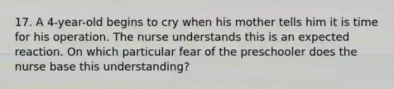 17. A 4-year-old begins to cry when his mother tells him it is time for his operation. The nurse understands this is an expected reaction. On which particular fear of the preschooler does the nurse base this understanding?