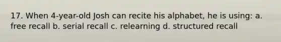 17. When 4-year-old Josh can recite his alphabet, he is using: a. free recall b. serial recall c. relearning d. structured recall