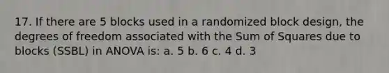 17. If there are 5 blocks used in a randomized block design, the degrees of freedom associated with the Sum of Squares due to blocks (SSBL) in ANOVA is: a. 5 b. 6 c. 4 d. 3