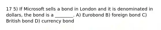 17 5) If Microsoft sells a bond in London and it is denominated in dollars, the bond is a ________. A) Eurobond B) foreign bond C) British bond D) currency bond