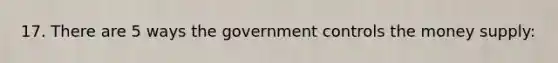 17. There are 5 ways the government controls the money supply: