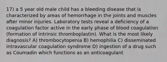 17) a 5 year old male child has a bleeding disease that is characterized by areas of hemorrhage in the joints and muscles after minor injuries. Laboratory tests reveal a deficiency of a coagulation factor active in the early phase of blood coagulation (formation of intrinsic thromboplastin). What is the most likely diagnosis? A) thrombocytopenia B) hemophilia C) disseminated intravascular coagulation syndrome D) ingestion of a drug such as Coumadin which functions as an anticoagulant