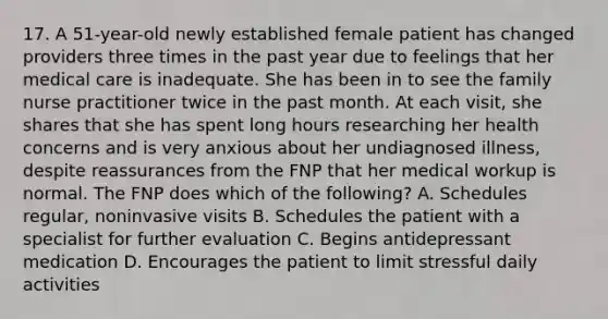 17. A 51-year-old newly established female patient has changed providers three times in the past year due to feelings that her medical care is inadequate. She has been in to see the family nurse practitioner twice in the past month. At each visit, she shares that she has spent long hours researching her health concerns and is very anxious about her undiagnosed illness, despite reassurances from the FNP that her medical workup is normal. The FNP does which of the following? A. Schedules regular, noninvasive visits B. Schedules the patient with a specialist for further evaluation C. Begins antidepressant medication D. Encourages the patient to limit stressful daily activities