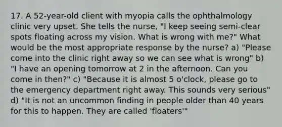 17. A 52-year-old client with myopia calls the ophthalmology clinic very upset. She tells the nurse, "I keep seeing semi-clear spots floating across my vision. What is wrong with me?" What would be the most appropriate response by the nurse? a) "Please come into the clinic right away so we can see what is wrong" b) "I have an opening tomorrow at 2 in the afternoon. Can you come in then?" c) "Because it is almost 5 o'clock, please go to the emergency department right away. This sounds very serious" d) "It is not an uncommon finding in people older than 40 years for this to happen. They are called 'floaters'"