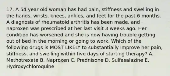 17. A 54 year old woman has had pain, stiffness and swelling in the hands, wrists, knees, ankles, and feet for the past 6 months. A diagnosis of rheumatoid arthritis has been made, and naproxen was prescribed at her last visit 3 weeks ago. Her condition has worsened and she is now having trouble getting out of bed in the morning or going to work. Which of the following drugs is MOST LIKELY to substantially improve her pain, stiffness, and swelling within five days of starting therapy? A. Methotrexate B. Naproxen C. Prednisone D. Sulfasalazine E. Hydroxychloroquine