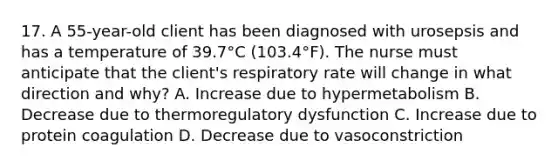 17. A 55-year-old client has been diagnosed with urosepsis and has a temperature of 39.7°C (103.4°F). The nurse must anticipate that the client's respiratory rate will change in what direction and why? A. Increase due to hypermetabolism B. Decrease due to thermoregulatory dysfunction C. Increase due to protein coagulation D. Decrease due to vasoconstriction