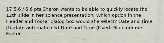 17 5.6 / 5.6 pts Sharon wants to be able to quickly locate the 12th slide in her science presentation. Which option in the Header and Footer dialog box would she select? Date and Time (Update automatically) Date and Time (Fixed) Slide number Footer