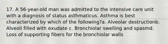 17. A 56-year-old man was admitted to the intensive care unit with a diagnosis of status asthmaticus. Asthma is best characterized by which of the following?a. Alveolar destructionb. Alveoli filled with exudate c. Bronchiolar swelling and spasmd. Loss of supporting fibers for the bronchiolar walls