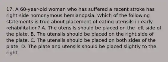 17. A 60-year-old woman who has suffered a recent stroke has right-side homonymous hemianopsia. Which of the following statements is true about placement of eating utensils in early rehabilitation? A. The utensils should be placed on the left side of the plate. B. The utensils should be placed on the right side of the plate. C. The utensils should be placed on both sides of the plate. D. The plate and utensils should be placed slightly to the right.