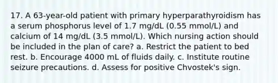 17. A 63-year-old patient with primary hyperparathyroidism has a serum phosphorus level of 1.7 mg/dL (0.55 mmol/L) and calcium of 14 mg/dL (3.5 mmol/L). Which nursing action should be included in the plan of care? a. Restrict the patient to bed rest. b. Encourage 4000 mL of fluids daily. c. Institute routine seizure precautions. d. Assess for positive Chvostek's sign.