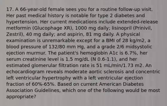 17. A 66-year-old female sees you for a routine follow-up visit. Her past medical history is notable for type 2 diabetes and hypertension. Her current medications include extended-release metformin (Glucophage XR), 1000 mg daily; lisinopril (Prinivil, Zestril), 40 mg daily; and aspirin, 81 mg daily. A physical examination is unremarkable except for a BMI of 28 kg/m2, a blood pressure of 132/80 mm Hg, and a grade 2/6 midsystolic ejection murmur. The patient's hemoglobin A1c is 6.7%, her serum creatinine level is 1.5 mg/dL (N 0.6-1.1), and her estimated glomerular filtration rate is 51 mL/min/1.73 m2. An echocardiogram reveals moderate aortic sclerosis and concentric left ventricular hypertrophy with a left ventricular ejection fraction of 60%-65%. Based on current American Diabetes Association Guidelines, which one of the following would be most appropriate?