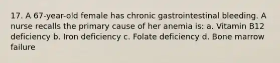 17. A 67-year-old female has chronic gastrointestinal bleeding. A nurse recalls the primary cause of her anemia is: a. Vitamin B12 deficiency b. Iron deficiency c. Folate deficiency d. Bone marrow failure