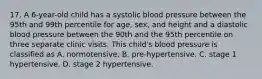 17. A 6-year-old child has a systolic blood pressure between the 95th and 99th percentile for age, sex, and height and a diastolic blood pressure between the 90th and the 95th percentile on three separate clinic visits. This child's blood pressure is classified as A. normotensive. B. pre-hypertensive. C. stage 1 hypertensive. D. stage 2 hypertensive.