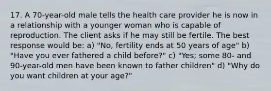 17. A 70-year-old male tells the health care provider he is now in a relationship with a younger woman who is capable of reproduction. The client asks if he may still be fertile. The best response would be: a) "No, fertility ends at 50 years of age" b) "Have you ever fathered a child before?" c) "Yes; some 80- and 90-year-old men have been known to father children" d) "Why do you want children at your age?"