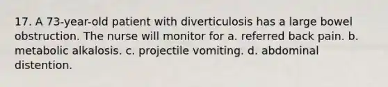 17. A 73-year-old patient with diverticulosis has a large bowel obstruction. The nurse will monitor for a. referred back pain. b. metabolic alkalosis. c. projectile vomiting. d. abdominal distention.