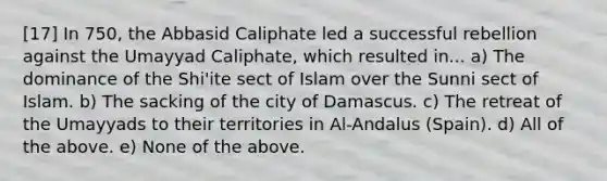 [17] In 750, the Abbasid Caliphate led a successful rebellion against the Umayyad Caliphate, which resulted in... a) The dominance of the Shi'ite sect of Islam over the Sunni sect of Islam. b) The sacking of the city of Damascus. c) The retreat of the Umayyads to their territories in Al-Andalus (Spain). d) All of the above. e) None of the above.