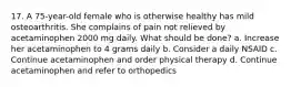 17. A 75-year-old female who is otherwise healthy has mild osteoarthritis. She complains of pain not relieved by acetaminophen 2000 mg daily. What should be done? a. Increase her acetaminophen to 4 grams daily b. Consider a daily NSAID c. Continue acetaminophen and order physical therapy d. Continue acetaminophen and refer to orthopedics