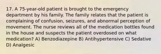 17. A 75-year-old patient is brought to the emergency department by his family. The family relates that the patient is complaining of confusion, seizures, and abnormal perception of movement. The nurse reviews all of the medication bottles found in the house and suspects the patient overdosed on what medication? A) Benzodiazepine B) Antihypertensive C) Sedative D) Analgesic