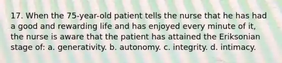 17. When the 75-year-old patient tells the nurse that he has had a good and rewarding life and has enjoyed every minute of it, the nurse is aware that the patient has attained the Eriksonian stage of: a. generativity. b. autonomy. c. integrity. d. intimacy.