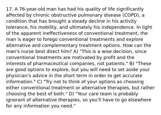 17. A 76-year-old man has had his quality of life significantly affected by chronic obstructive pulmonary disease (COPD), a condition that has brought a steady decline in his activity tolerance, his mobility, and ultimately his independence. In light of the apparent ineffectiveness of conventional treatment, the man is eager to forego conventional treatments and explore alternative and complementary treatment options. How can the man's nurse best direct him? A) "This is a wise decision, since conventional treatments are motivated by profit and the interests of pharmaceutical companies, not patients." B) "These are good options to explore, but you will need to set aside your physician's advice in the short term in order to get accurate information." C) "Try not to think of your options as choosing either conventional treatment or alternative therapies, but rather choosing the best of both." D) "Your care team is probably ignorant of alternative therapies, so you'll have to go elsewhere for any information you need."