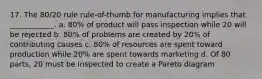 17. The 80/20 rule rule-of-thumb for manufacturing implies that ____________. a. 80% of product will pass inspection while 20 will be rejected b. 80% of problems are created by 20% of contributing causes c. 80% of resources are spent toward production while 20% are spent towards marketing d. Of 80 parts, 20 must be inspected to create a Pareto diagram