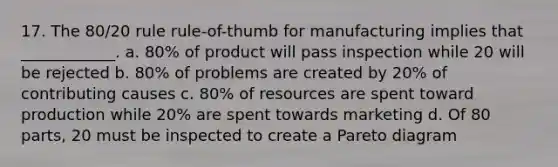 17. The 80/20 rule rule-of-thumb for manufacturing implies that ____________. a. 80% of product will pass inspection while 20 will be rejected b. 80% of problems are created by 20% of contributing causes c. 80% of resources are spent toward production while 20% are spent towards marketing d. Of 80 parts, 20 must be inspected to create a Pareto diagram