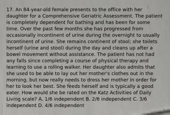 17. An 84-year-old female presents to the office with her daughter for a Comprehensive Geriatric Assessment. The patient is completely dependent for bathing and has been for some time. Over the past few months she has progressed from occasionally incontinent of urine during the overnight to usually incontinent of urine. She remains continent of stool; she toilets herself (urine and stool) during the day and cleans up after a bowel movement without assistance. The patient has not had any falls since completing a course of physical therapy and learning to use a rolling walker. Her daughter also admits that she used to be able to lay out her mother's clothes out in the morning, but now really needs to dress her mother in order for her to look her best. She feeds herself and is typically a good eater. How would she be rated on the Katz Activities of Daily Living scale? A. 1/6 independent B. 2/6 independent C. 3/6 independent D. 4/6 independent