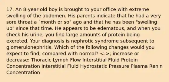 17. An 8-year-old boy is brought to your office with extreme swelling of the abdomen. His parents indicate that he had a very sore throat a "month or so" ago and that he has been "swelling up" since that time. He appears to be edematous, and when you check his urine, you find large amounts of protein being excreted. Your diagnosis is nephrotic syndrome subsequent to glomerulonephritis. Which of the following changes would you expect to find, compared with normal? ; increase or decrease: Thoracic Lymph Flow Interstitial Fluid Protein Concentration Interstitial Fluid Hydrostatic Pressure Plasma Renin Concentration