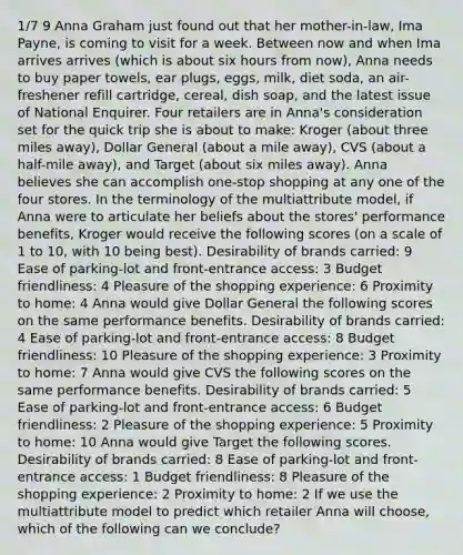1/7 9 Anna Graham just found out that her mother-in-law, Ima Payne, is coming to visit for a week. Between now and when Ima arrives arrives (which is about six hours from now), Anna needs to buy paper towels, ear plugs, eggs, milk, diet soda, an air-freshener refill cartridge, cereal, dish soap, and the latest issue of National Enquirer. Four retailers are in Anna's consideration set for the quick trip she is about to make: Kroger (about three miles away), Dollar General (about a mile away), CVS (about a half-mile away), and Target (about six miles away). Anna believes she can accomplish one-stop shopping at any one of the four stores. In the terminology of the multiattribute model, if Anna were to articulate her beliefs about the stores' performance benefits, Kroger would receive the following scores (on a scale of 1 to 10, with 10 being best). Desirability of brands carried: 9 Ease of parking-lot and front-entrance access: 3 Budget friendliness: 4 Pleasure of the shopping experience: 6 Proximity to home: 4 Anna would give Dollar General the following scores on the same performance benefits. Desirability of brands carried: 4 Ease of parking-lot and front-entrance access: 8 Budget friendliness: 10 Pleasure of the shopping experience: 3 Proximity to home: 7 Anna would give CVS the following scores on the same performance benefits. Desirability of brands carried: 5 Ease of parking-lot and front-entrance access: 6 Budget friendliness: 2 Pleasure of the shopping experience: 5 Proximity to home: 10 Anna would give Target the following scores. Desirability of brands carried: 8 Ease of parking-lot and front-entrance access: 1 Budget friendliness: 8 Pleasure of the shopping experience: 2 Proximity to home: 2 If we use the multiattribute model to predict which retailer Anna will choose, which of the following can we conclude?