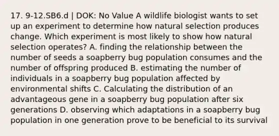 17. 9-12.SB6.d | DOK: No Value A wildlife biologist wants to set up an experiment to determine how natural selection produces change. Which experiment is most likely to show how natural selection operates? A. finding the relationship between the number of seeds a soapberry bug population consumes and the number of offspring produced B. estimating the number of individuals in a soapberry bug population affected by environmental shifts C. Calculating the distribution of an advantageous gene in a soapberry bug population after six generations D. observing which adaptations in a soapberry bug population in one generation prove to be beneficial to its survival