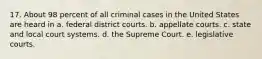 17. About 98 percent of all criminal cases in the United States are heard in a. federal district courts. b. appellate courts. c. state and local court systems. d. the Supreme Court. e. legislative courts.